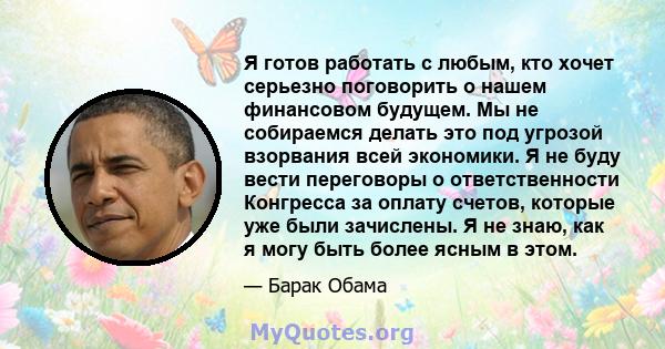 Я готов работать с любым, кто хочет серьезно поговорить о нашем финансовом будущем. Мы не собираемся делать это под угрозой взорвания всей экономики. Я не буду вести переговоры о ответственности Конгресса за оплату