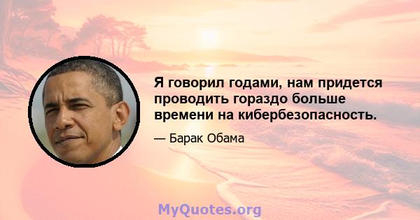 Я говорил годами, нам придется проводить гораздо больше времени на кибербезопасность.