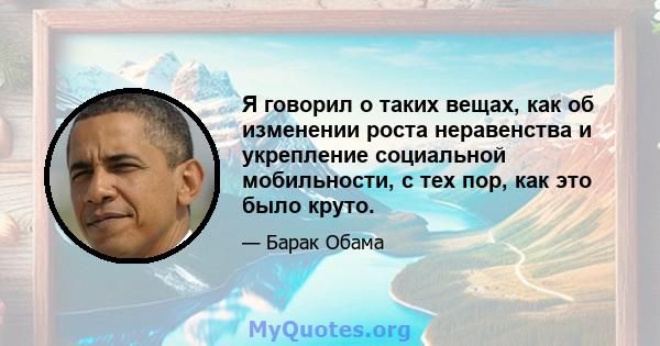 Я говорил о таких вещах, как об изменении роста неравенства и укрепление социальной мобильности, с тех пор, как это было круто.