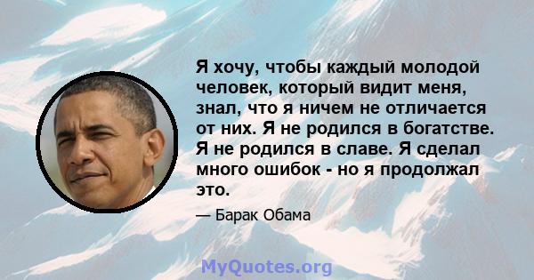 Я хочу, чтобы каждый молодой человек, который видит меня, знал, что я ничем не отличается от них. Я не родился в богатстве. Я не родился в славе. Я сделал много ошибок - но я продолжал это.