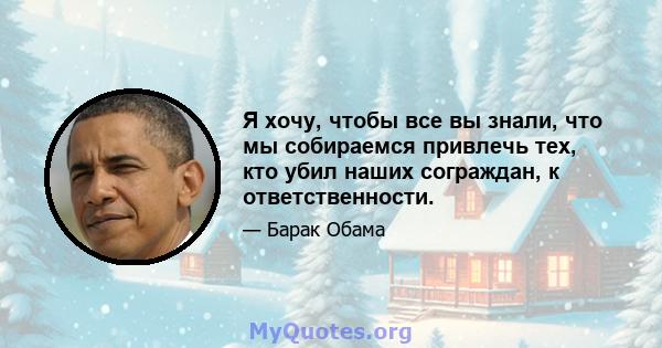 Я хочу, чтобы все вы знали, что мы собираемся привлечь тех, кто убил наших сограждан, к ответственности.