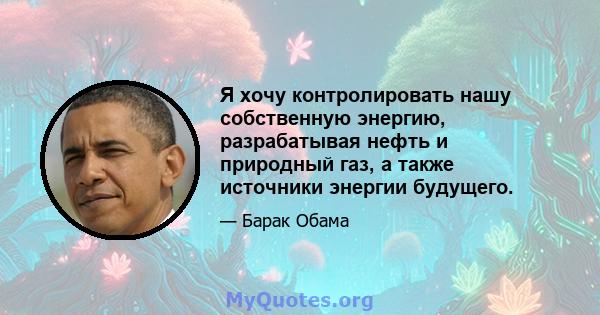 Я хочу контролировать нашу собственную энергию, разрабатывая нефть и природный газ, а также источники энергии будущего.