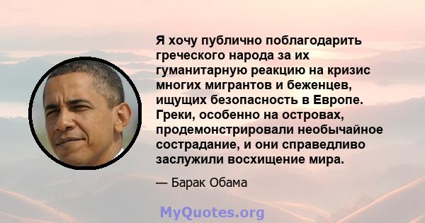 Я хочу публично поблагодарить греческого народа за их гуманитарную реакцию на кризис многих мигрантов и беженцев, ищущих безопасность в Европе. Греки, особенно на островах, продемонстрировали необычайное сострадание, и