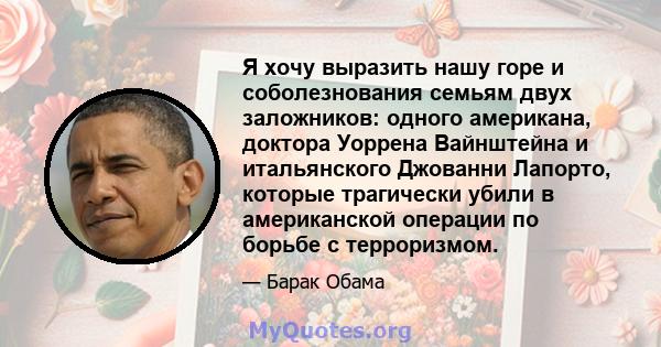 Я хочу выразить нашу горе и соболезнования семьям двух заложников: одного американа, доктора Уоррена Вайнштейна и итальянского Джованни Лапорто, которые трагически убили в американской операции по борьбе с терроризмом.