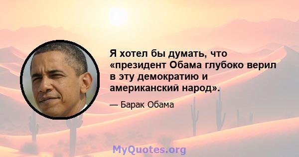 Я хотел бы думать, что «президент Обама глубоко верил в эту демократию и американский народ».