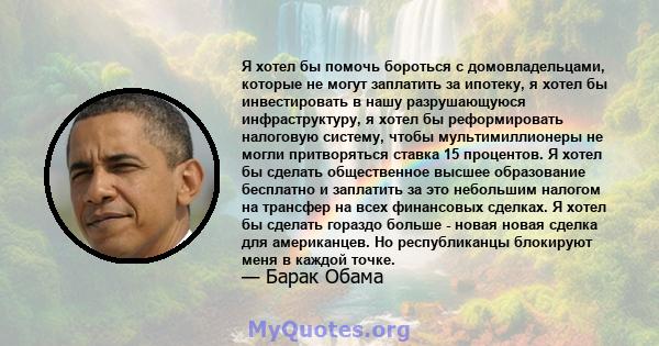 Я хотел бы помочь бороться с домовладельцами, которые не могут заплатить за ипотеку, я хотел бы инвестировать в нашу разрушающуюся инфраструктуру, я хотел бы реформировать налоговую систему, чтобы мультимиллионеры не