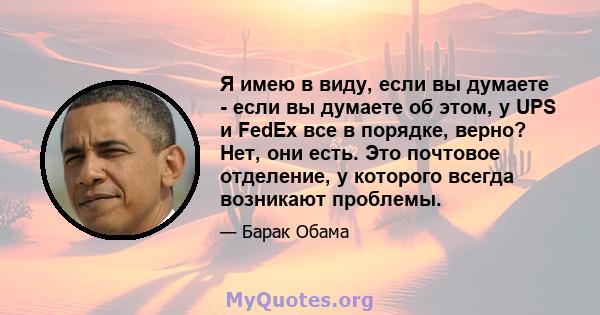 Я имею в виду, если вы думаете - если вы думаете об этом, у UPS и FedEx все в порядке, верно? Нет, они есть. Это почтовое отделение, у которого всегда возникают проблемы.