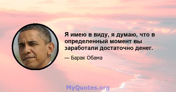 Я имею в виду, я думаю, что в определенный момент вы заработали достаточно денег.