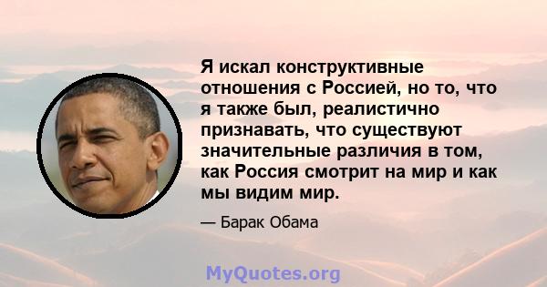 Я искал конструктивные отношения с Россией, но то, что я также был, реалистично признавать, что существуют значительные различия в том, как Россия смотрит на мир и как мы видим мир.