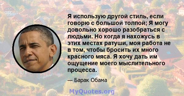 Я использую другой стиль, если говорю с большой толпой; Я могу довольно хорошо разобраться с людьми. Но когда я нахожусь в этих местах ратуши, моя работа не в том, чтобы бросить их много красного мяса. Я хочу дать им