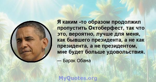 Я каким -то образом продолжил пропустить Октоберфест, так что это, вероятно, лучше для меня, как бывшего президента, а не как президента, а не президентом, мне будет больше удовольствия.