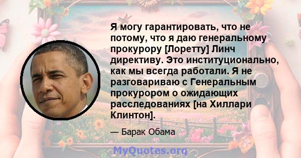 Я могу гарантировать, что не потому, что я даю генеральному прокурору [Лоретту] Линч директиву. Это институционально, как мы всегда работали. Я не разговариваю с Генеральным прокурором о ожидающих расследованиях [на