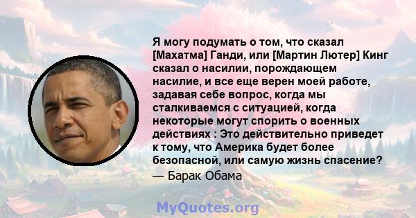 Я могу подумать о том, что сказал [Махатма] Ганди, или [Мартин Лютер] Кинг сказал о насилии, порождающем насилие, и все еще верен моей работе, задавая себе вопрос, когда мы сталкиваемся с ситуацией, когда некоторые