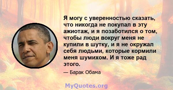 Я могу с уверенностью сказать, что никогда не покупал в эту ажиотаж, и я позаботился о том, чтобы люди вокруг меня не купили в шутку, и я не окружал себя людьми, которые кормили меня шумихом. И я тоже рад этого.