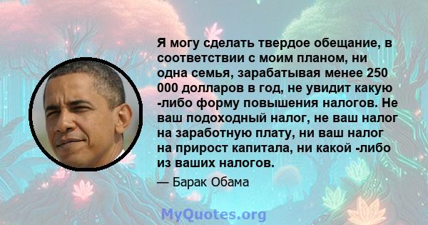 Я могу сделать твердое обещание, в соответствии с моим планом, ни одна семья, зарабатывая менее 250 000 долларов в год, не увидит какую -либо форму повышения налогов. Не ваш подоходный налог, не ваш налог на заработную