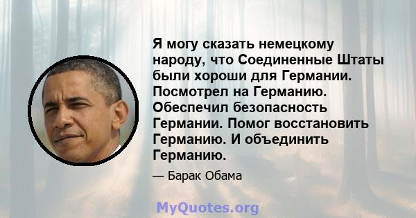 Я могу сказать немецкому народу, что Соединенные Штаты были хороши для Германии. Посмотрел на Германию. Обеспечил безопасность Германии. Помог восстановить Германию. И объединить Германию.