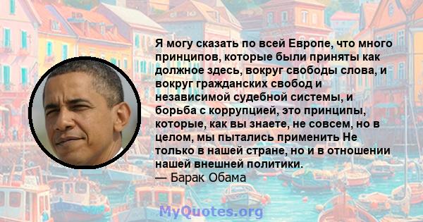 Я могу сказать по всей Европе, что много принципов, которые были приняты как должное здесь, вокруг свободы слова, и вокруг гражданских свобод и независимой судебной системы, и борьба с коррупцией, это принципы, которые, 