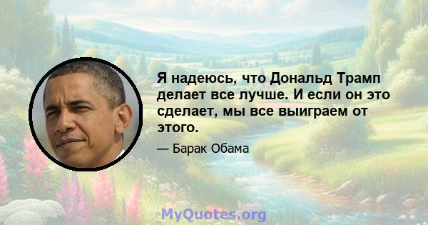 Я надеюсь, что Дональд Трамп делает все лучше. И если он это сделает, мы все выиграем от этого.