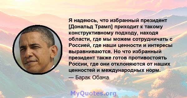 Я надеюсь, что избранный президент [Дональд Трамп] приходит к такому конструктивному подходу, находя области, где мы можем сотрудничать с Россией, где наши ценности и интересы выравниваются. Но что избранный президент