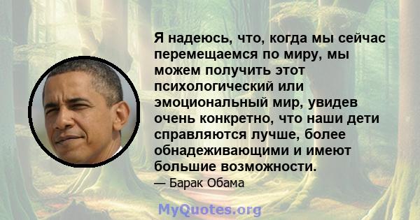 Я надеюсь, что, когда мы сейчас перемещаемся по миру, мы можем получить этот психологический или эмоциональный мир, увидев очень конкретно, что наши дети справляются лучше, более обнадеживающими и имеют большие