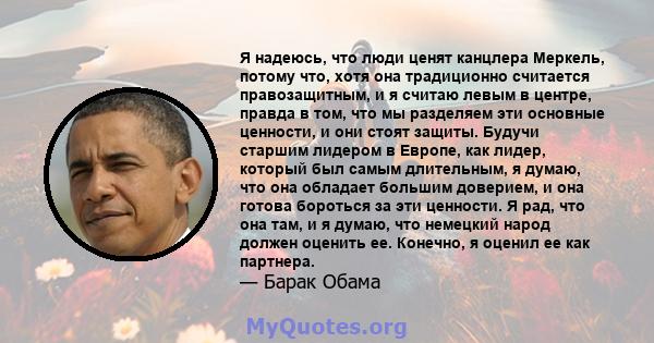 Я надеюсь, что люди ценят канцлера Меркель, потому что, хотя она традиционно считается правозащитным, и я считаю левым в центре, правда в том, что мы разделяем эти основные ценности, и они стоят защиты. Будучи старшим