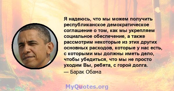 Я надеюсь, что мы можем получить республиканское демократическое соглашение о том, как мы укрепляем социальное обеспечение, а также рассмотрим некоторые из этих других основных расходов, которые у нас есть, с которыми