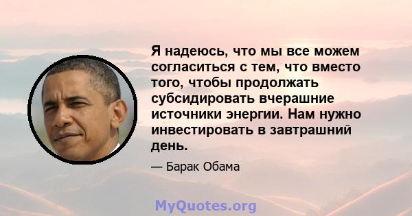 Я надеюсь, что мы все можем согласиться с тем, что вместо того, чтобы продолжать субсидировать вчерашние источники энергии. Нам нужно инвестировать в завтрашний день.