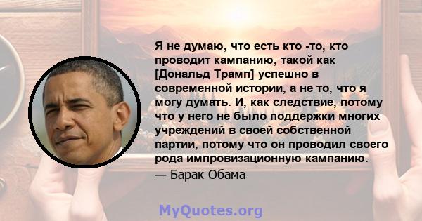 Я не думаю, что есть кто -то, кто проводит кампанию, такой как [Дональд Трамп] успешно в современной истории, а не то, что я могу думать. И, как следствие, потому что у него не было поддержки многих учреждений в своей