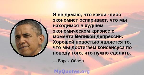 Я не думаю, что какой -либо экономист оспаривает, что мы находимся в худшем экономическом кризисе с момента Великой депрессии. Хорошей новостью является то, что мы достигаем консенсуса по поводу того, что нужно сделать.