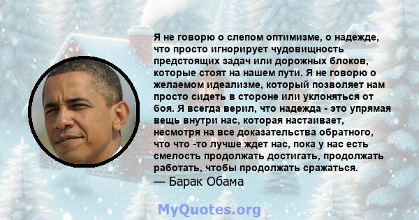 Я не говорю о слепом оптимизме, о надежде, что просто игнорирует чудовищность предстоящих задач или дорожных блоков, которые стоят на нашем пути. Я не говорю о желаемом идеализме, который позволяет нам просто сидеть в