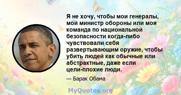 Я не хочу, чтобы мои генералы, мой министр обороны или моя команда по национальной безопасности когда-либо чувствовали себя развертывающим оружие, чтобы убить людей как обычные или абстрактные, даже если цели-плохие