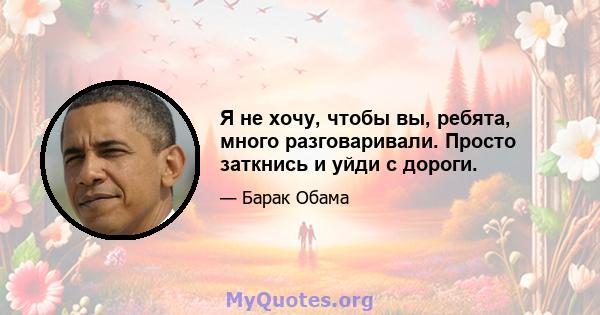 Я не хочу, чтобы вы, ребята, много разговаривали. Просто заткнись и уйди с дороги.