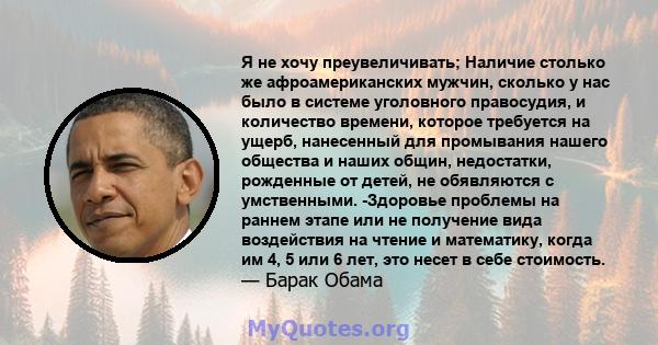 Я не хочу преувеличивать; Наличие столько же афроамериканских мужчин, сколько у нас было в системе уголовного правосудия, и количество времени, которое требуется на ущерб, нанесенный для промывания нашего общества и