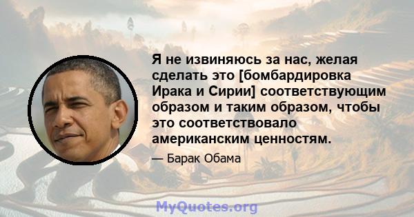 Я не извиняюсь за нас, желая сделать это [бомбардировка Ирака и Сирии] соответствующим образом и таким образом, чтобы это соответствовало американским ценностям.