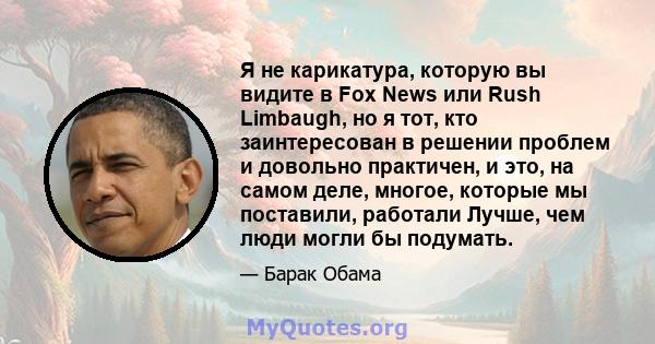 Я не карикатура, которую вы видите в Fox News или Rush Limbaugh, но я тот, кто заинтересован в решении проблем и довольно практичен, и это, на самом деле, многое, которые мы поставили, работали Лучше, чем люди могли бы