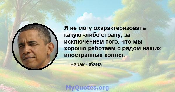 Я не могу охарактеризовать какую -либо страну, за исключением того, что мы хорошо работаем с рядом наших иностранных коллег.