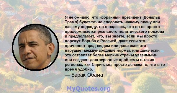 Я не ожидаю, что избранный президент [Дональд Трамп] будет точно следовать нашему плану или нашему подходу, но я надеюсь, что он не просто придерживается реального политического подхода и предполагает, что, вы знаете,