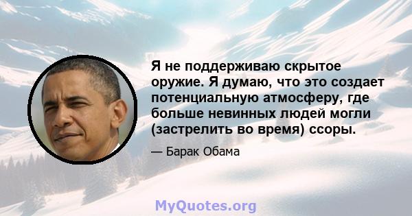 Я не поддерживаю скрытое оружие. Я думаю, что это создает потенциальную атмосферу, где больше невинных людей могли (застрелить во время) ссоры.