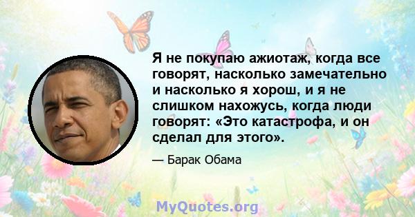 Я не покупаю ажиотаж, когда все говорят, насколько замечательно и насколько я хорош, и я не слишком нахожусь, когда люди говорят: «Это катастрофа, и он сделал для этого».