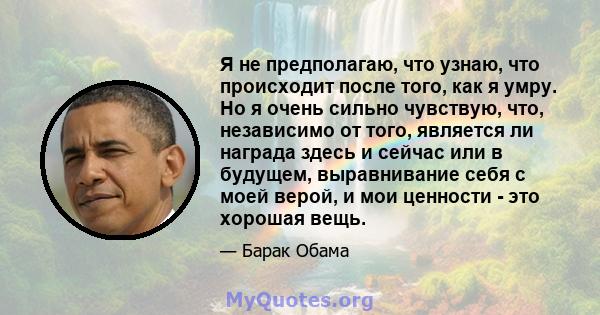 Я не предполагаю, что узнаю, что происходит после того, как я умру. Но я очень сильно чувствую, что, независимо от того, является ли награда здесь и сейчас или в будущем, выравнивание себя с моей верой, и мои ценности - 