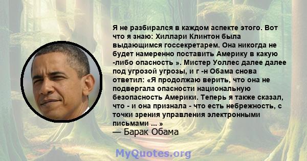 Я не разбирался в каждом аспекте этого. Вот что я знаю: Хиллари Клинтон была выдающимся госсекретарем. Она никогда не будет намеренно поставить Америку в какую -либо опасность ». Мистер Уоллес далее далее под угрозой