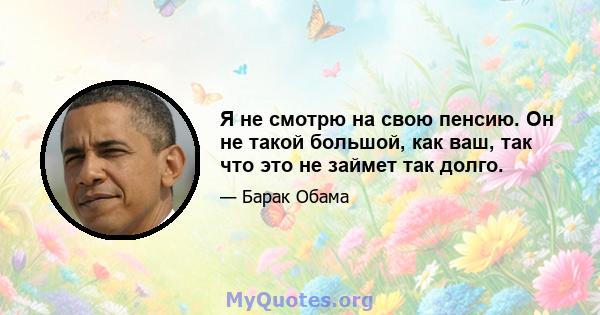 Я не смотрю на свою пенсию. Он не такой большой, как ваш, так что это не займет так долго.