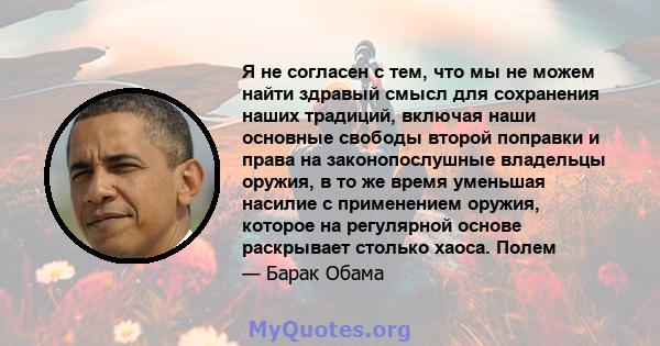 Я не согласен с тем, что мы не можем найти здравый смысл для сохранения наших традиций, включая наши основные свободы второй поправки и права на законопослушные владельцы оружия, в то же время уменьшая насилие с