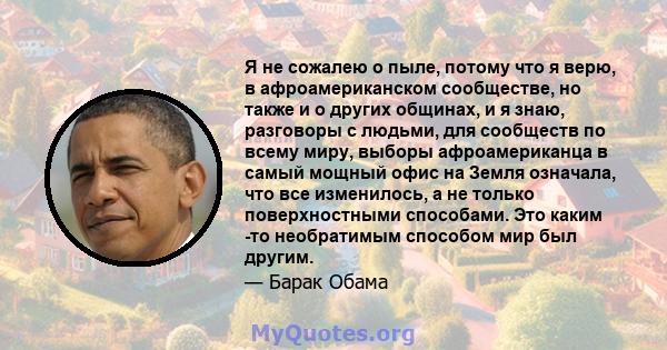 Я не сожалею о пыле, потому что я верю, в афроамериканском сообществе, но также и о других общинах, и я знаю, разговоры с людьми, для сообществ по всему миру, выборы афроамериканца в самый мощный офис на Земля означала, 