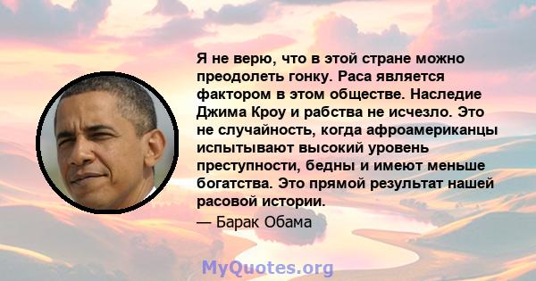 Я не верю, что в этой стране можно преодолеть гонку. Раса является фактором в этом обществе. Наследие Джима Кроу и рабства не исчезло. Это не случайность, когда афроамериканцы испытывают высокий уровень преступности,