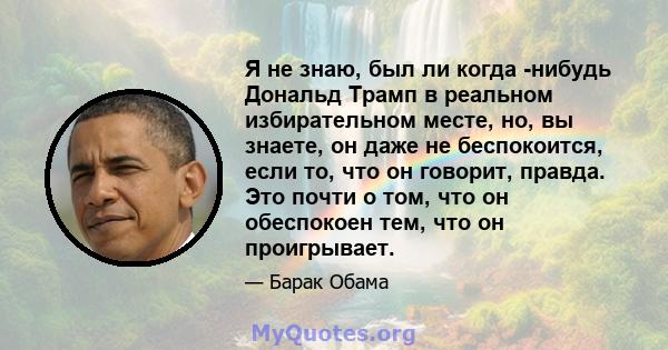 Я не знаю, был ли когда -нибудь Дональд Трамп в реальном избирательном месте, но, вы знаете, он даже не беспокоится, если то, что он говорит, правда. Это почти о том, что он обеспокоен тем, что он проигрывает.