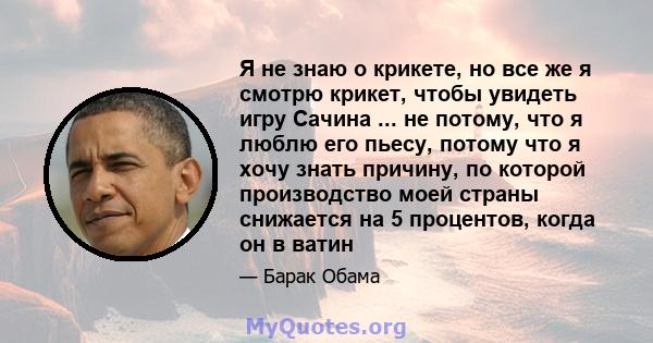 Я не знаю о крикете, но все же я смотрю крикет, чтобы увидеть игру Сачина ... не потому, что я люблю его пьесу, потому что я хочу знать причину, по которой производство моей страны снижается на 5 процентов, когда он в