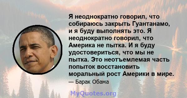 Я неоднократно говорил, что собираюсь закрыть Гуантанамо, и я буду выполнять это. Я неоднократно говорил, что Америка не пытка. И я буду удостовериться, что мы не пытка. Это неотъемлемая часть попыток восстановить