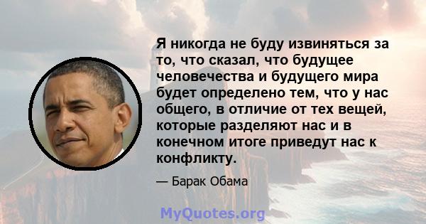 Я никогда не буду извиняться за то, что сказал, что будущее человечества и будущего мира будет определено тем, что у нас общего, в отличие от тех вещей, которые разделяют нас и в конечном итоге приведут нас к конфликту.