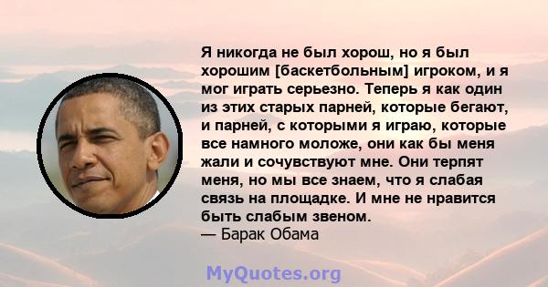 Я никогда не был хорош, но я был хорошим [баскетбольным] игроком, и я мог играть серьезно. Теперь я как один из этих старых парней, которые бегают, и парней, с которыми я играю, которые все намного моложе, они как бы